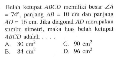 Belah ketupat  ABCD  memiliki besar  sudut A=74 , panjang  AB=10 cm  dan panjang  AD=16 cm . Jika diagonal  AD  merupakan sumbu simetri, maka luas belah ketupat  ABCD  adalah ....