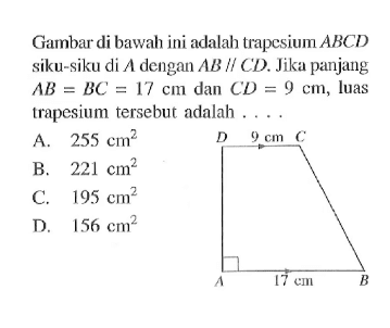 Gambar di bawah ini adalah trapesium  ABCD  siku-siku di A dengan AB sejajar CD. Jika panjang AB=BC=17 cm dan CD=9 cm, luas trapesium tersebut adalah .... D 9 cm C A 17 cm B