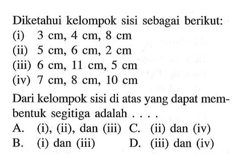 Diketahui kelompok sisi sebagai berikut:(i)  3 cm, 4 cm, 8 cm (ii)  5 cm, 6 cm, 2 cm (iii)  6 cm, 11 cm, 5 cm (iv)  7 cm, 8 cm, 10 cm Dari kelompok sisi di atas yang dapat membentuk segitiga adalah ....A. (i), (ii), dan (iii) C. (ii) dan (iv)B. (i) dan (iii)D. (iii) dan (iv)