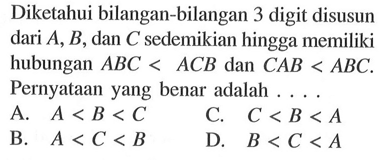 Diketahui bilangan-bilangan 3 digit disusun dari A, B, dan C sedemikian hingga memiliki hubungan ABC < ACB dan CAB < ABC . Pernyataan yang benar adalah . . . .