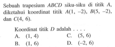Sebuah trapesium ABCD siku-siku di titik A, diketahui koordinat titik A(1 , -2) , B(5 , -2) , dan C(4, 6). Koordinat titik D adalah ... A. (1, 4) C. (5, 6) B. (1, 6) D. (-2, 6)