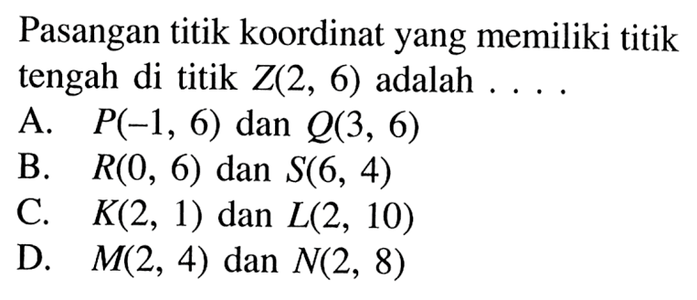 Pasangan titik koordinat yang memiliki titik tengah di titik Z(2, 6) adalah .... A. P(-1, 6) dan Q(3, 6) B. R(0, 6) dan S(6, 4) C. K(2, 1) dan L(2, 10) D. M(2, 4) dan N(2, 8)