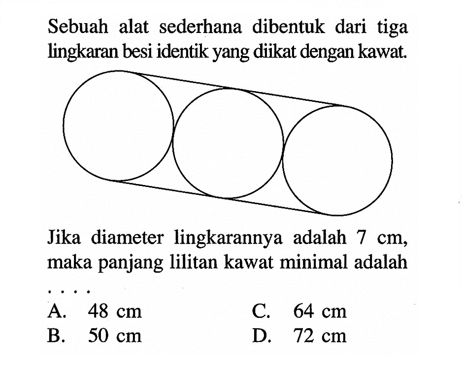 Sebuah alat sederhana dibentuk dari tiga lingkaran besi identik yang diikat dengan kawat.
Jika diameter lingkarannya adalah  7 cm , maka panjang lilitan kawat minimal adalah
A.  48 cm 
C.  64 cm 
B.  50 cm 
D.  72 cm 