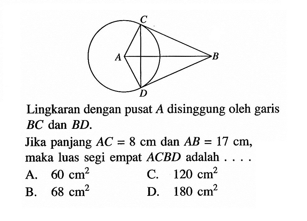 Lingkaran dengan pusat A disinggung oleh garis BC dan BD.Jika panjang AC=8 cm dan AB=17 cm, maka luas segi empat ACBD adalah . . . .