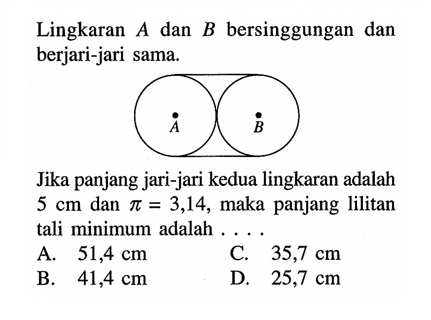 Lingkaran  A  dan  B  bersinggungan dan berjari-jari sama.
A B
Jika panjang jari-jari kedua lingkaran adalah  5 cm  dan  pi=3,14 , maka panjang lilitan tali minimum adalah....