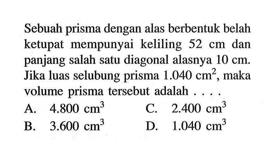 Sebuah prisma dengan alas berbentuk belah ketupat mempunyai keliling 52 cm dan panjang salah satu diagonal alasnya 10 cm. Jika luas selubung prisma 1.040 cm^2, maka volume prisma tersebut adalah ... .