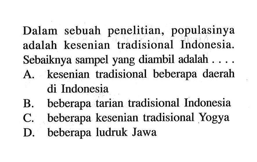 Dalam sebuah penelitian, populasinya adalah kesenian tradisional Indonesia. Sebaiknya sampel yang diambil adalah .... A. kesenian tradisional beberapa daerah di Indonesia B. beberapa tarian tradisional Indonesia C. beberapa kesenian tradisional Yogya D. beberapa ludruk Jawa