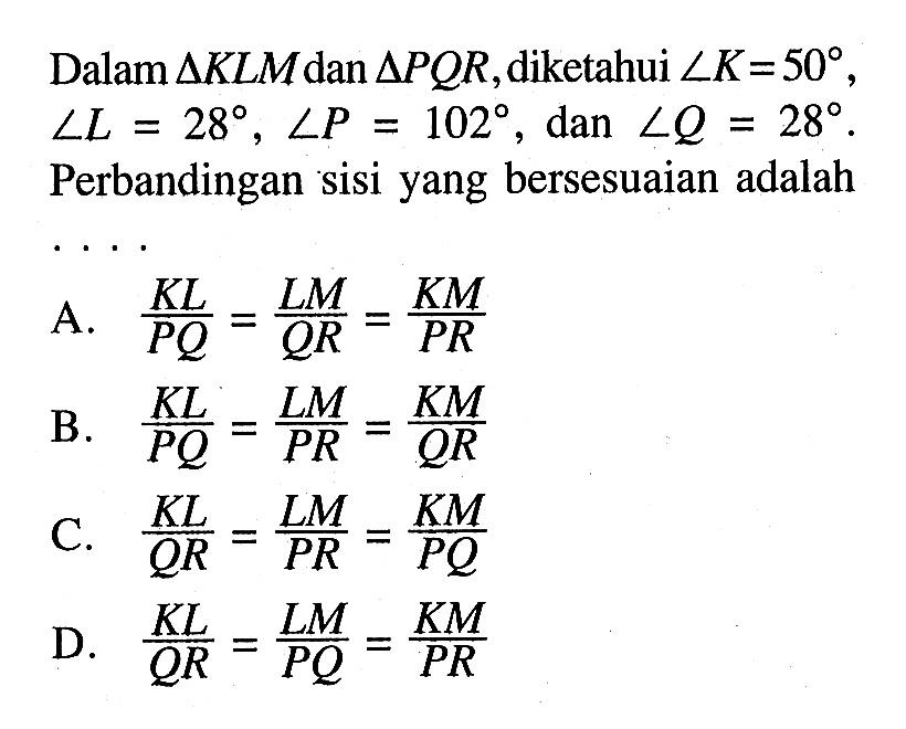 Dalam segitiga KLM dan segitiga PQR, diketahui sudut K=50, sudut L=28, sudut P=102, dan sudut Q=28. Perbandingan sisi yang bersesuaian adalah .... A. KL/PQ=LM/QR=KM/PR 
B. KL/PQ=LM/PR=KM/QR 
C. KL/QR=LM/PR=KM/PQ 
D. KL/QR=LM/PQ=KM/PR