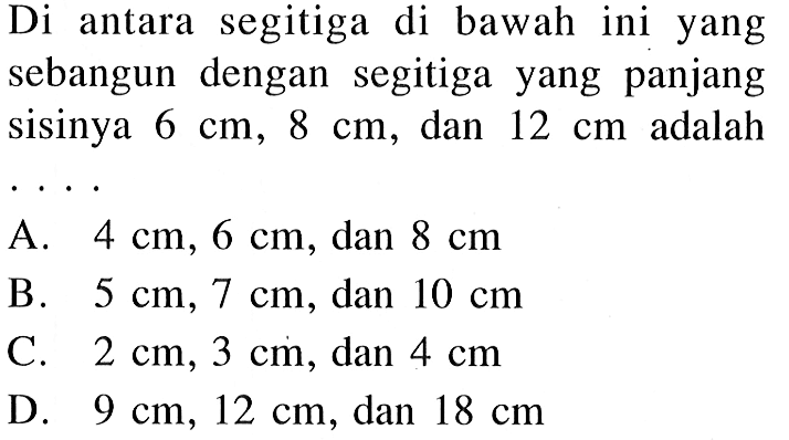 Di antara segitiga di bawah ini yang sebangun dengan segitiga yang panjang sisinya  6 cm, 8 cm , dan  12 cm  adalah ....A.  4 cm, 6 cm , dan  8 cm  B.  5 cm, 7 cm , dan  10 cm  C.  2 cm, 3 cm , dan  4 cm  D.  9 cm, 12 cm , dan  18 cm 