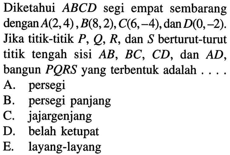 Diketahui ABCD segi empat sembarang dengan A(2,4), B(8,2), C(6,-4), dan D(0,-2). Jika titik-titik P, Q, R, dan S berturut-turut titik tengah sisi AB, BC, CD, dan AD, bangun PQRS yang terbentuk adalah... 