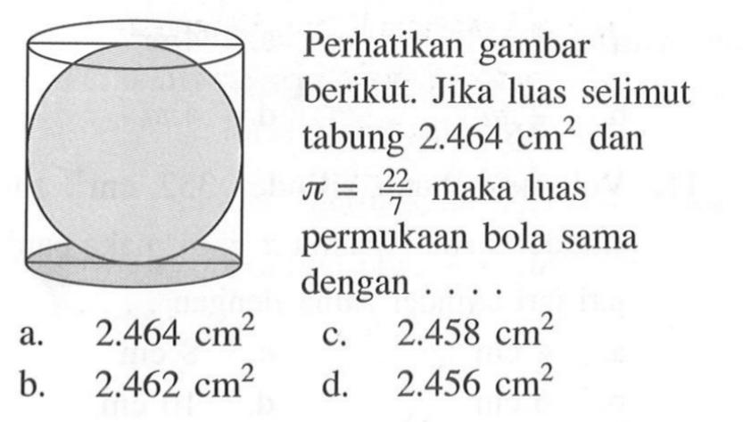 Perhatikan gambar berikut. Jika luas selimut tabung  2.464 cm^2 dan pi=22/7  maka luas permukaan bola sama dengan .... a.  2.464 cm^2 b.  2.462 cm^2 c.  2.458 cm^2 d.  2.456 cm^2 