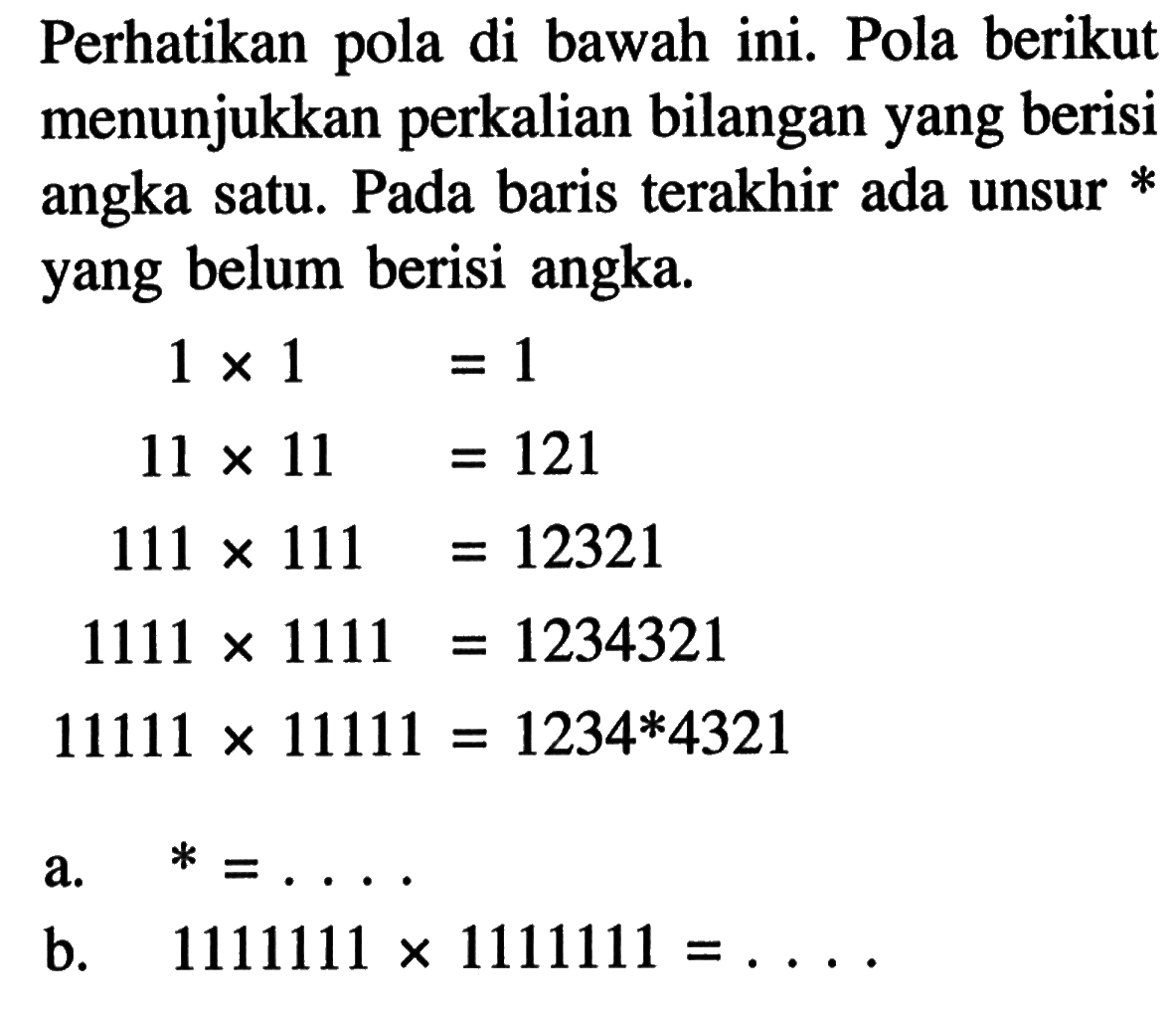 Perhatikan pola di bawah ini. Pola berikut menunjukkan perkalian bilangan yang berisi angka satu. Pada baris terakhir ada unsur * yang belum berisi angka. 1 x 1 = 1 11 x 11 = 121 111 x 111 = 12321 1111 x 1111 = 1234321 11111 x 11111 = 1234*4321 a. * = .... b. 1111111 x 1111111 = ....