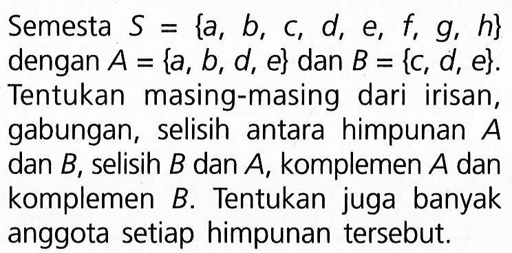 Semesta S = {a, b, c, d, e, f, g, h} dengan A = {a, b, d, e} dan B = {c, d, e}. Tentukan masing-masing dari  irisan, gabungan,  selisih antara himpunan A dan B, selisih B dan A, komplemen A dan komplemen B. Tentukan juga banyak anggota setiap himpunan tersebut.