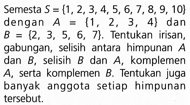 Semesta S = {1,2,3,4,5, 6,7, 8, 9, 10} dengan A = {1 , 2 , 3 , 4} dan B = {2 , B 3, 5, 6, 7}. Tentukan irisan, gabungan, selisih antara himpunan A, selisih B dan A, komplemen B, A serta komplemen B. Tentukan juga banyak anggota setiap himpunan tersebut.