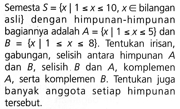 Semesta S = {x | 1 <= x <= 10, x e bilangan asli} dengan himpunan-himpunan bagiannya adalah A = {x | 1 <= x <= 5} dan B {x | 1 <= x <= 8}. Tentukan irisan, gabungan, selisih antara himpunan A dan B, selisih B dan A, komplemen A, serta komplemen B. Tentukan juga banyak anggota setiap himpunan tersebut.