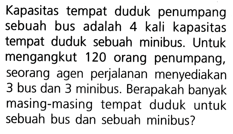 Kapasitas tempat duduk penumpang sebuah bus adalah 4 kali kapasitas tempat duduk sebuah minibus. Untuk mengangkut 120 orang penumpang, seorang agen perjalanan menyediakan 3 bus dan 3 minibus. Berapakah banyak masing-masing tempat duduk untuk sebuah bus dan sebuah minibus?