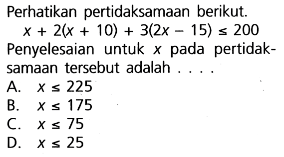 Perhatikan pertidaksamaan berikut: x + 2( x + 10) + 3(2x - 15) <= 200 Penyelesaian untuk x pada pertidak-samaan tersebut adalah . . . .