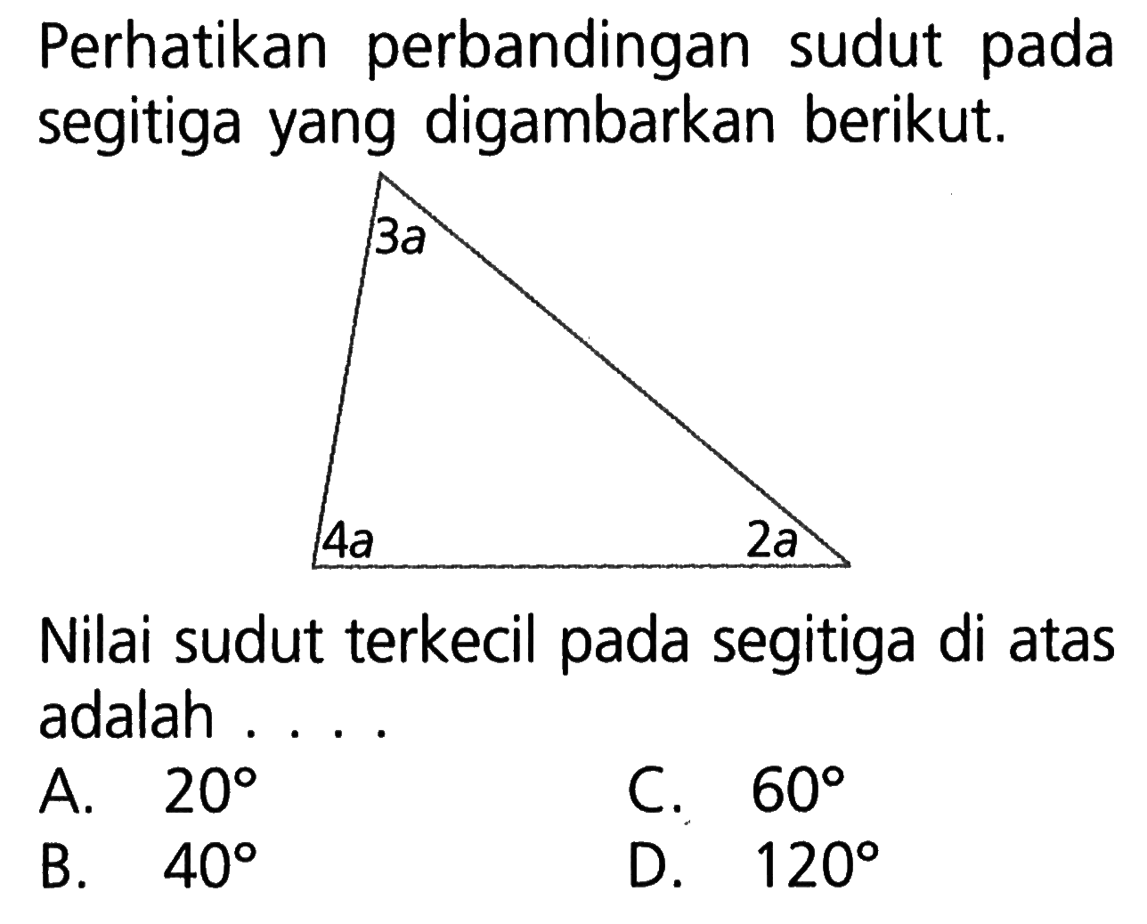 Perhatikan perbandingan sudut pada segitiga yang digambarkan berikut. 3a 4a 2a Nilai sudut terkecil pada segitiga di atas adalah ....