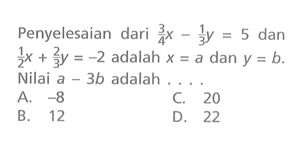 Penyelesaian dari 3/4 x - 1/3 y = 5 dan 1/2 x + 2/3 y = -2 adalah x = a dan y = b. Nilai a - 3b adalah....