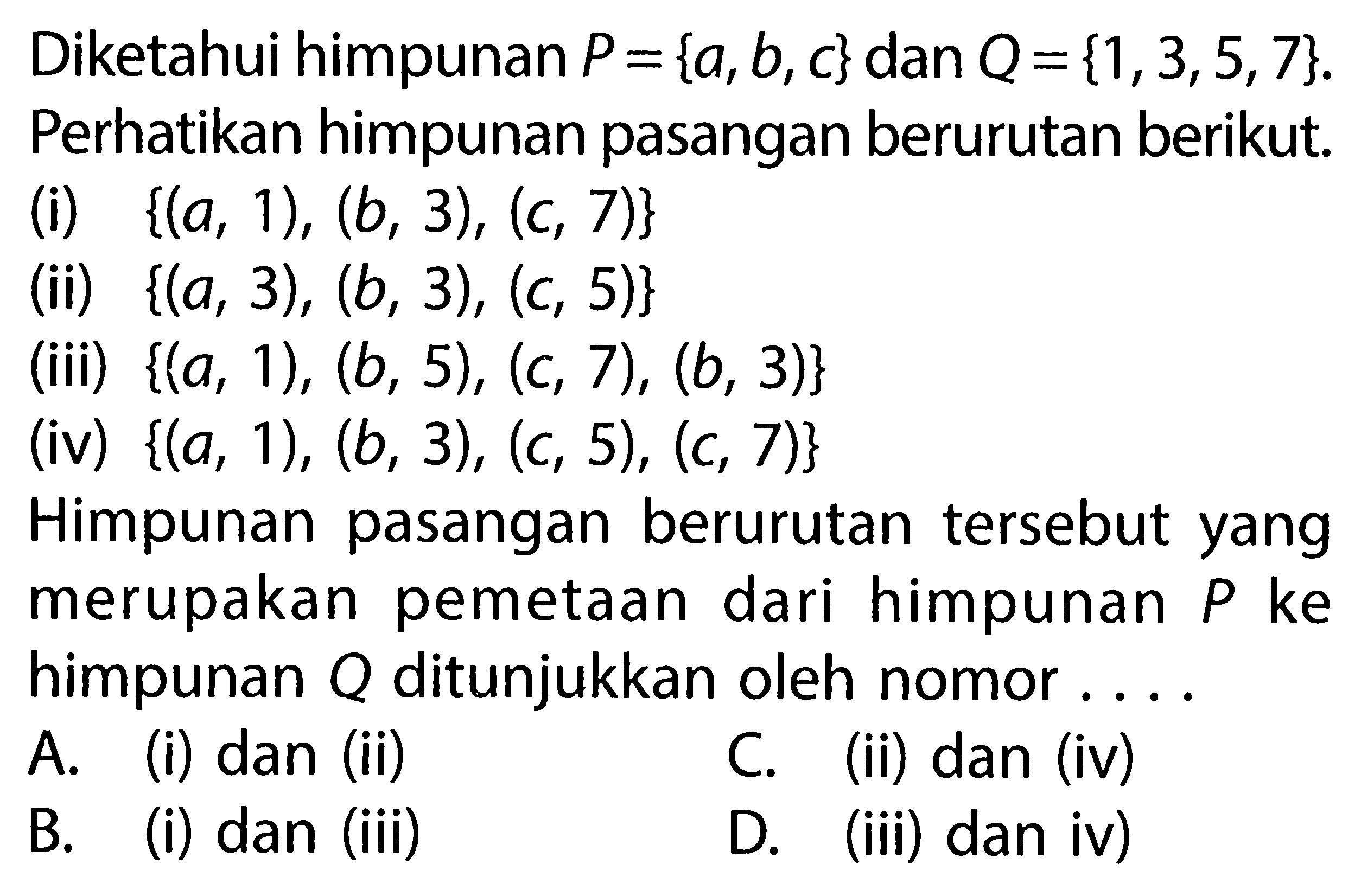 Diketahui himpunan P = {a, b, c} dan Q = {1,3,5,7}. Perhatikan himpunan pasangan berurutan berikut; (i) {(a, 1), (b, 3), (c, 7)} (ii) {(a, 3), (b, 3), (c, 5)} (iii) {(a, 1), (b, 5), (c, 7), (b, 3)} (iv) {(a, 1), (b, 3), (c, 5), (c, 7)} Himpunan berurutan tersebut yang pasangan merupakan pemetaan dari himpunan P ke himpunan Q ditunjukkan oleh nomor . . . .