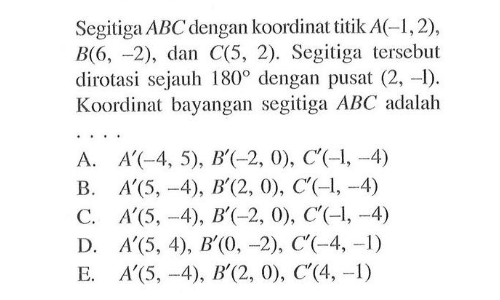 Segitiga ABC dengan koordinat titik A(-1,2), B(6, -2) , dan C(5, 2). Segitiga tersebut dirotasi sejauh 180 dengan pusat (2, -1). Koordinat bayangan segitiga ABC adalah....