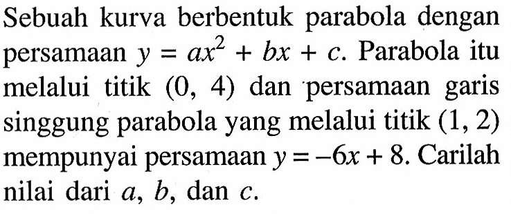 Sebuah kurva berbentuk parabola dengan persamaan y=ax^2 + bx + C. Parabola itu melalui titik (0, 4) dan persamaan garis singgung parabola yang melalui titik (1, 2) mempunyai persamaan y = -6x + 8. Carilah nilai dari a, b, dan C.