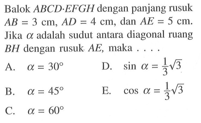 Balok ABCD.EFGH dengan panjang rusuk AB=3 cm, AD=4 cm, dan AE=5 cm. Jika alfa adalah sudut antara diagonal ruang BH dengan rusuk AE, maka . . . .