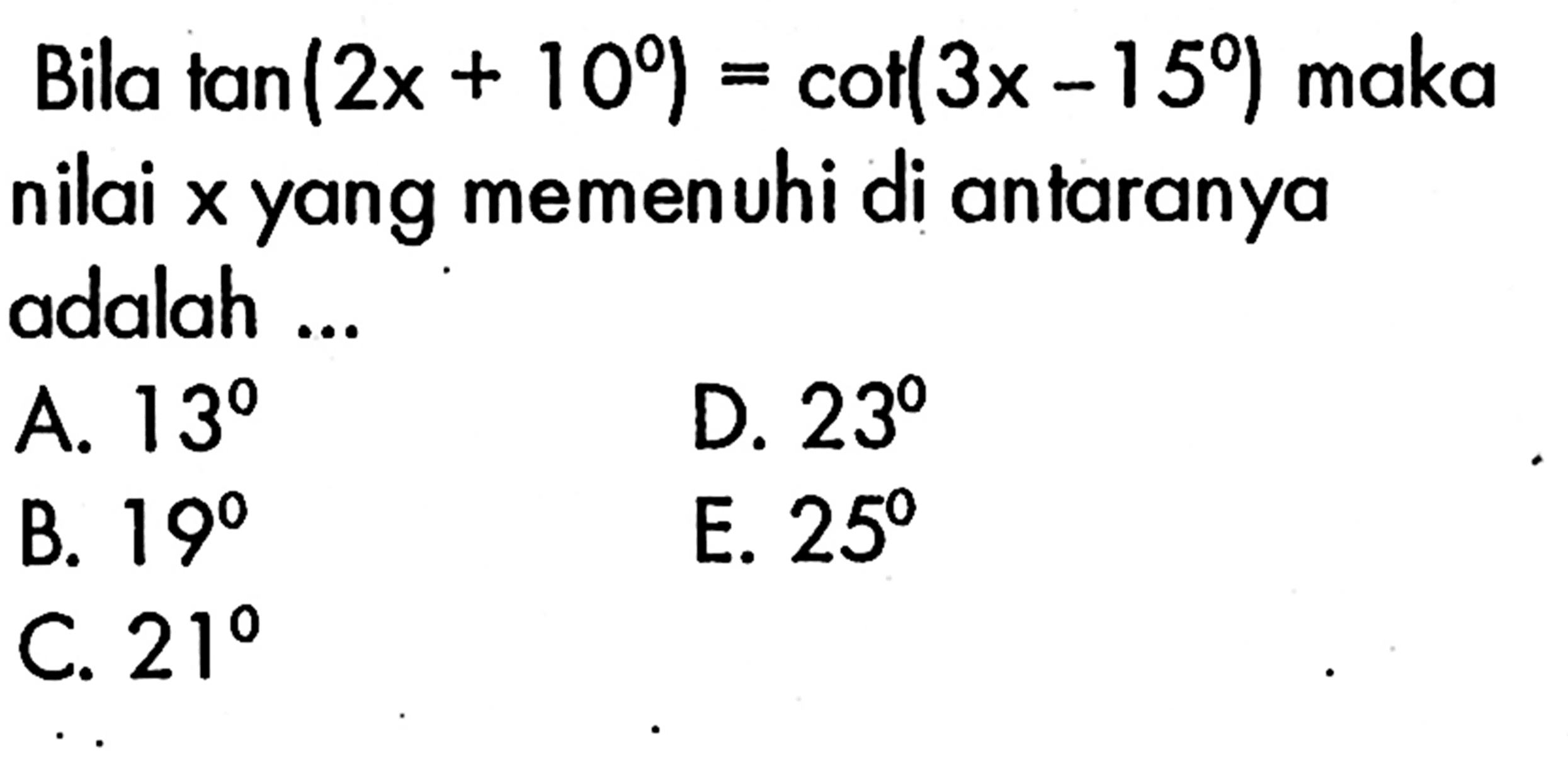 Bila  tan (2x+10)=cot (3x-15)  maka nilai x yang memenuhi di antaranya adalah ...
A.  13 
D.  23 
B.  19 
E.  25 
C.  21 