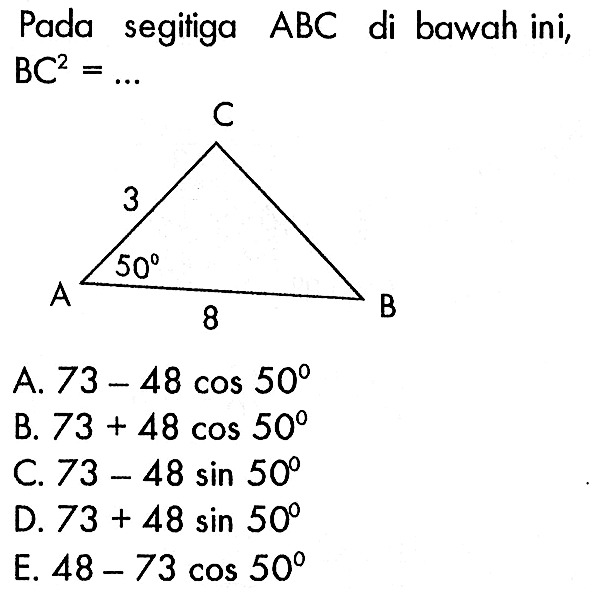 Pada segitiga  ABC  di bawah ini, A B C 3 50 8  BC^2=.... A.  73-48 cos 50 B.  73+48 cos 50 C.  73-48 sin 50 D.  73+48 sin 50 E.  48-73 cos 50 