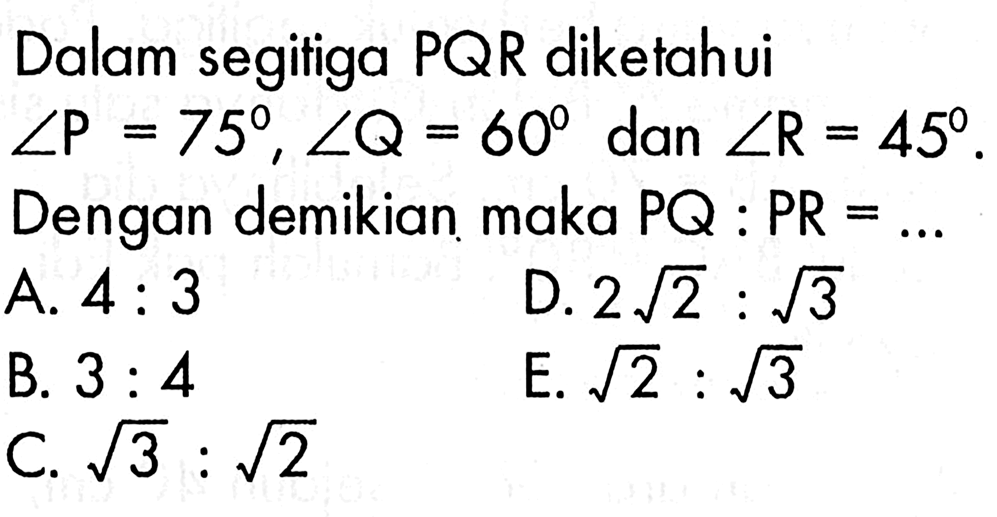 Dalam segifiga PQR diketahui sudut P=75, sudut Q=60 dan sudut R=45. Dengan demikian maka PQ:PR= ...