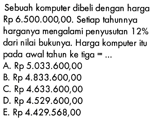 Sebuah komputer dibeli dengan harga Rp 6.500.000,00. Setiap tahunnya harganya mengalami penyusutan 12% dari nilai bukunya. Harga komputer itu pada awal tahun ke tiga =