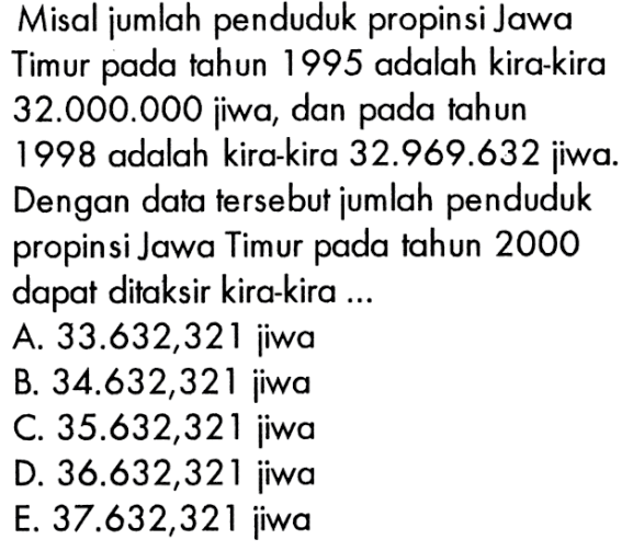 Misal jumlah penduduk propinsi Jawa Timur pada tahun 1995 adalah kira-kira 32.000.000 jiwa, dan pada tahun 1998 adalah kira-kira 32.969.632 jiwa. Dengan data tersebut jumlah penduduk propinsi Jawa Timur pada tahun 2000 dapat ditaksir kira-kira... A. 33.632,321 jiwa B. 34.632,321 jiwa C. 35.632,321 jiwa D. 36.632,321 jiwa E. 37.632,321 jiwa