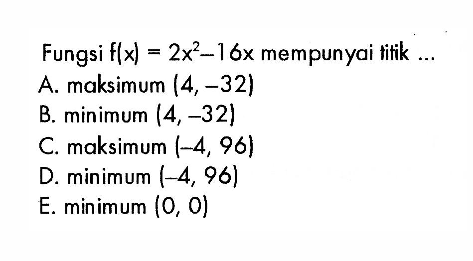 Fungsi  f(x)=2x^2-16x  mempunyai tifik ...A. maksimum  (4,-32) B. minimum  (4,-32) C. maksimum  (-4,96) D. minimum  (-4,96) E.  minimum(0,0) 