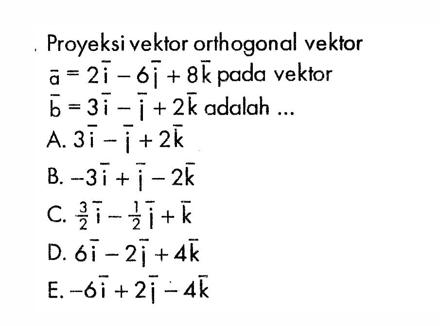Proyeksi vektor orthogonal vektor  a=2i-6j+8k  pada vektor  b=3i-j+2k  adalah  .... A.  3i-j+2 k B.  -3i+j-2 k C.  3/2i-1/2j+k D.  6i-2j+4 k E.  -6i+2j-4 k 