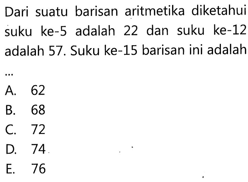 Dari suatu barisan aritmetika diketahui suku ke-5 adalah 22 dan suku ke-12 adalah 57. Suku ke-15 barisan ini adalah ...