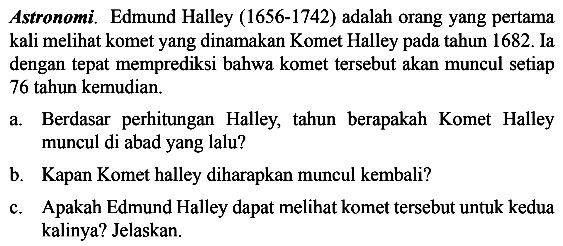 Astronomi. Edmund Halley (1656-1742) adalah orang yang pertama kali melihat komet yang dinamakan Komet Halley tahun 1682. Ia dengan tepat memprediksi bahwa komet tersebut akan muncul setiap 76 tahun kemudian. a. Berdasar   perhitungan Halley, tahun   berapakah Komet Halley muncul di abad yang lalu? b. Kapan Komet halley diharapkan muncul kembali? c.. Apakah Edmund Halley dapat melihat komet tersebut untuk kedua kalinya? Jelaskan.