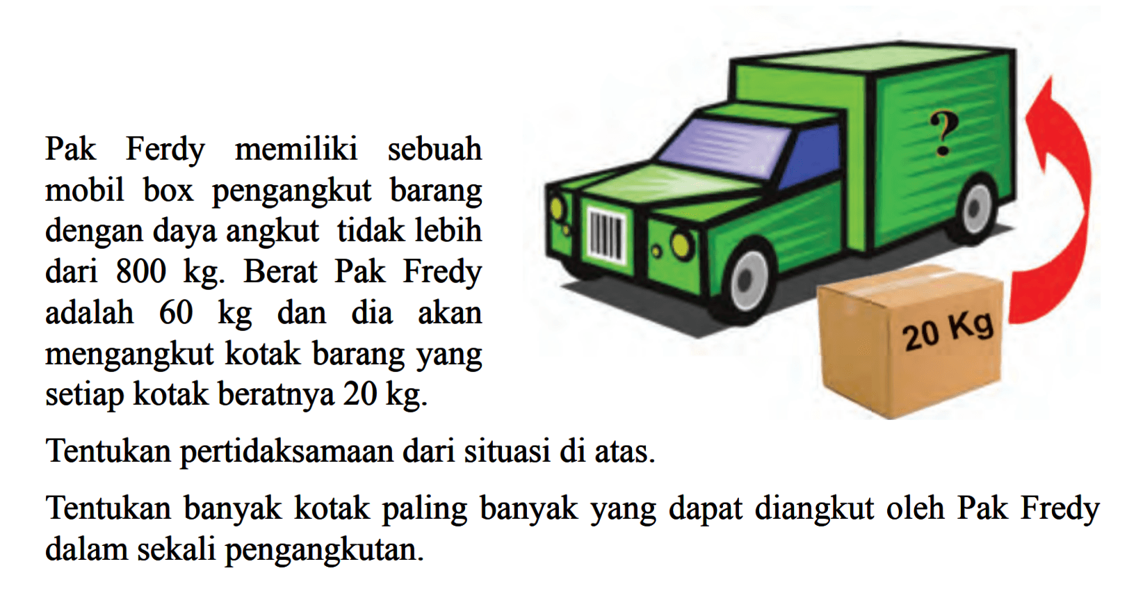 Pak Ferdy memiliki sebuah mobil box pengangkut barang dengan daya angkut tidak lebih dari 800 kg. Berat Pak Fredy adalah 60 kg dan dia akan mengangkut kotak barang yang setiap kotak beratnya 20 kg. Tentukan pertidaksamaan dari situasi di atas. Tentukan banyak kotak paling banyak yang dapat diangkut oleh Pak Fredy dalam sekali pengangkutan.