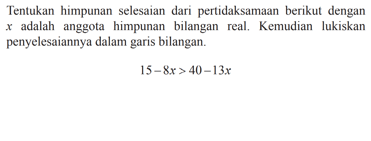 Tentukan himpunan selesaian dari pertidaksamaan berikut dengan x adalah anggota himpunan bilangan real. Kemudian lukiskan penyelesaiannya dalam garis bilangan. 15 - 8x > 40 - 13x