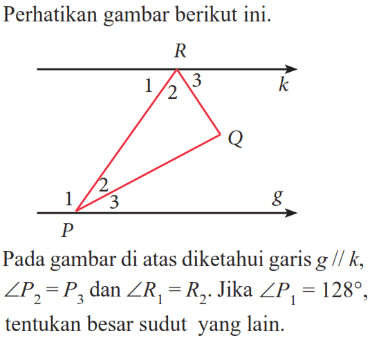 Perikan gambar berikut ini. Pada gambar di atas diketahui garis  g//k, sudut P2=P3 dan sudut R1=R2. Jika sudut P1=128, tentukan besar sudut yang lain.
