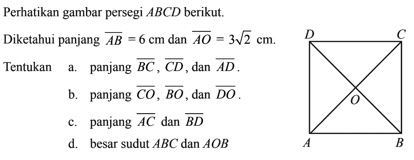 Perhatikan gambar persegi  ABCD berikut.
Diketahui panjang AB=6 cm dan AO=3 akar(2) cm.
Tentukan a. panjang BC, CD, dan AD.
b. panjang CO, BO, dan DO.
c. panjang AC dan BD 
d. besar sudut ABC dan AOB 