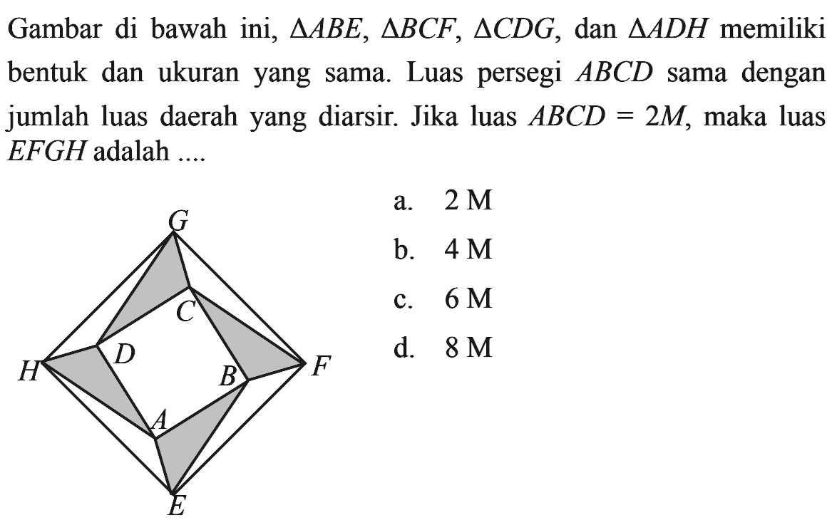 Gambar di bawah ini, segitiga ABE, segitiga BCF, segitiga CDG, dan segitiga ADH memiliki bentuk dan ukuran yang sama. Luas persegi ABCD sama dengan jumlah luas daerah yang diarsir. Jika luas ABCD=2M, maka luas EFGH adalah....