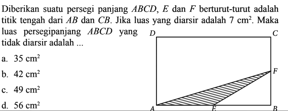 Diberikan suatu persegi panjang ABCD, E dan F berturut-turut adalah titik tengah dari AB dan CB. Jika luas yang diarsir adalah 7 cm^2. Maka luas persegipanjang ABCD yang tidak diarsir adalah ...
