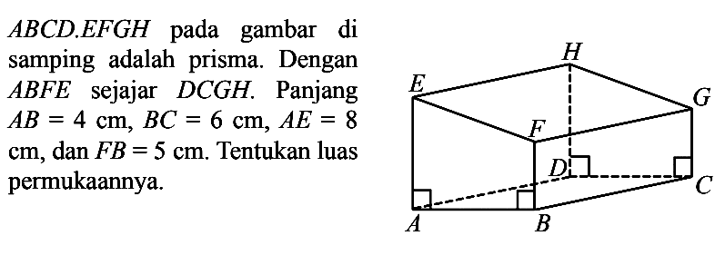 ABCD . EFGH pada gambar di samping adalah prisma. Dengan  ABFE  sejajar  DCGH. Panjang  AB=4 cm, B C=6 cm, A E=8 cm, dan FB=5 cm . Tentukan luas permukaannya.