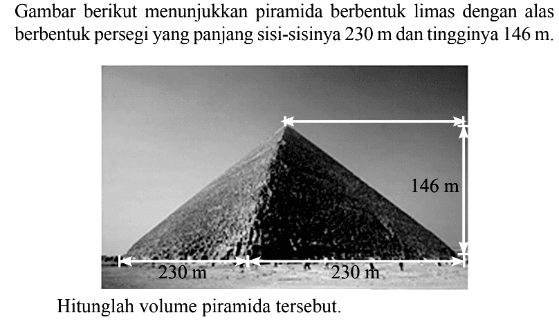 Gambar berikut menunjukkan piramida berbentuk limas dengan alas berbentuk persegi yang panjang sisi-sisinya 230 m dan tingginya 146 m.Hitunglah volume piramida tersebut.