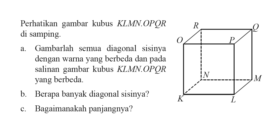 Perhatikan gambar kubus KLMN.OPQR di samping. a. Gambarlah semua diagonal sisinya dengan warna yang berbeda dan pada salinan gambar kubus KLMN.OPQR yang berbeda. b. Berapa banyak diagonal sisinya? c. Bagaimanakah panjangnya?
