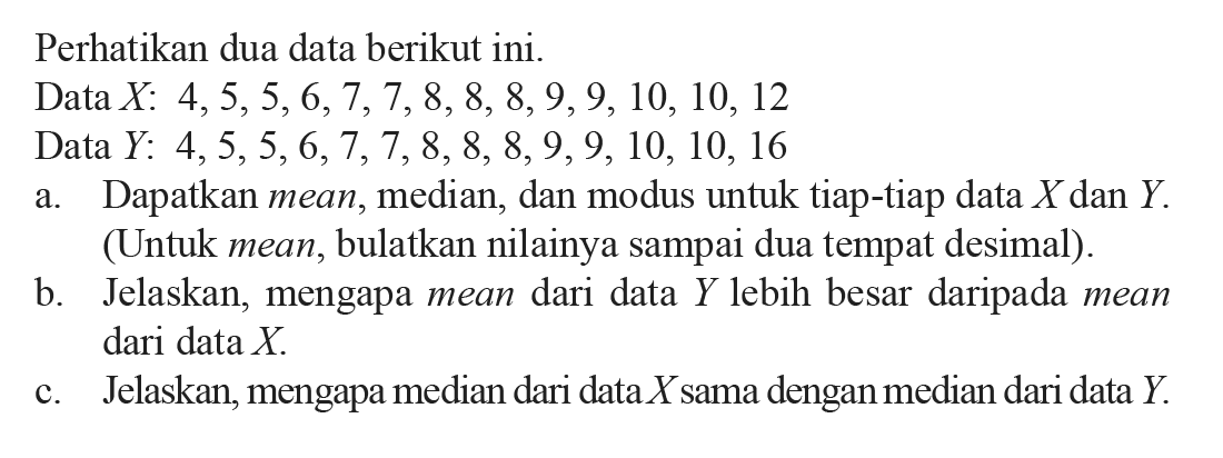 Perhatikan dua data berikutini.Data  X: 4,5,5,6,7,7,8,8,8,9,9,10,10,12 Data  Y: 4,5,5,6,7,7,8,8,8,9,9,10,10,16 a. Dapatkan mean, median, dan modus untuk tiap-tiap data  X  dan  Y . (Untuk mean, bulatkan nilainya sampai dua tempat desimal).b. Jelaskan, mengapa mean dari data  Y  lebih besar daripada mean dari data  X .c. Jelaskan, mengapa median dari data  X  sama dengan median dari data  Y .