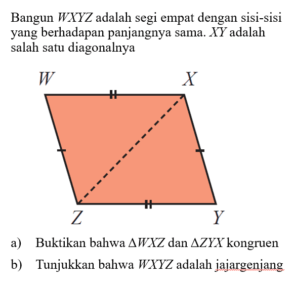 Bangun WXYZ adalah segi empat dengan sisi-sisi yang berhadapan panjangnya sama. XY adalah salah satu diagonalnya a) Buktikan bahwa segitiga WXZ dan segitiga ZYX kongruen b) Tunjukkan bahwa WXYZ adalah jajargenjang