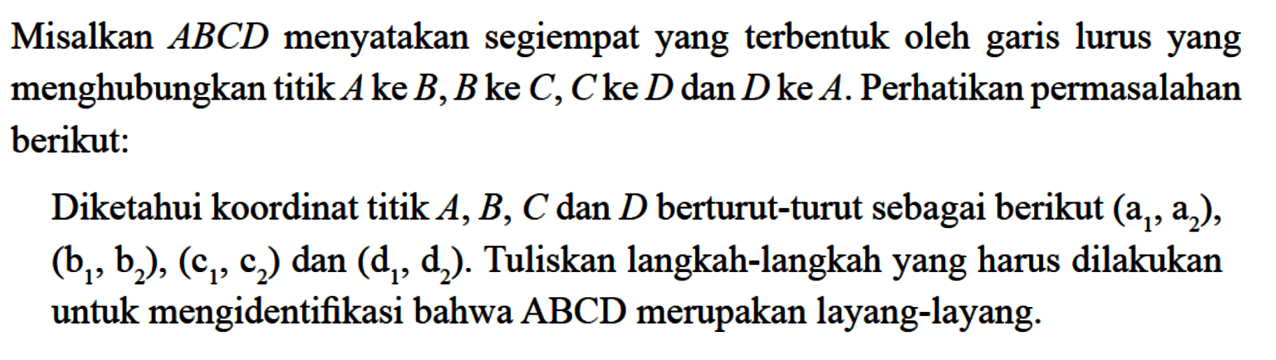Misalkan ABCD menyatakan segiempat yang terbentuk oleh garis lurus yang menghubungkan titik A ke B, B ke C, C ke D dan D ke A. Perhatikan permasalahan berikut: Diketahui koordinat titik A, B, C dan D berturut-turut sebagai berikut (a1,a2),(b1,b2),(c1,c2) dan (d1,d2). Tuliskan langkah-langkah yang harus dilakukan untuk mengidentifikasi bahwa ABCD merupakan layang-layang. 