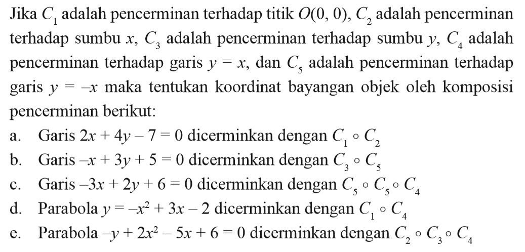 Jika C1 adalah pencerminan terhadap titik O(0, 0), C2 adalah pencerminan terhadap sumbu x, C3 adalah pencerminan terhadap sumbu y, C4 adalah pencerminan terhadap garis y=x, dan C5 adalah pencerminan terhadap garis y=-x maka tentukan koordinat bayangan objek oleh komposisi y pencerminan berikut: a. Garis 2x+4y-7=0 dicerminkan dengan C1 bunderan C2 b. Garis -x+3y+5=0 dicerminkan dengan C3 bunderan C5 c. Garis -3x+2y+6=0 dicerminkan dengan C5 bunderan C5 bunderan C4 d. Parabola y=-x^2+3x-2 dicerminkan dengan C1 bunderan C4 e. Parabola -y+2x^2-5x+6=0 dicerminkan dengan C2 bunderan C3 bunderan C4