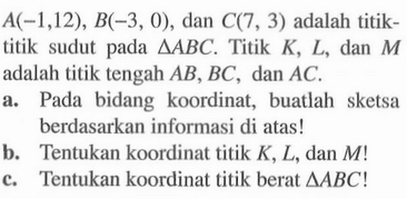 A(-1,12) , B(-3,0), dan C(7, 3) adalah titik- titik sudut pada segitiga ABC. Titik K, L, dan M adalah titik tengah AB, BC, dan AC. a. Pada bidang koordinat, buatlah sketsa berdasarkan informasi di atas! b. Tentukan koordinat titik K, L, dan M! c. Tentukan koordinat titik berat segitiga ABC!